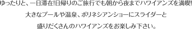 ゆったりと、一日滞在！日帰りのご旅行でも朝から夜までハワイアンズを満喫！大きなプールや温泉、ポリネシアンショーにスライダーと盛りだくさんのハワイアンズをお楽しみ下さい。