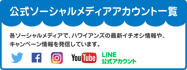 ハワイアンズ公式アカウント 各ソーシャルメディアで、ハワイアンズの最新イチオシ情報や、キャンペーン情報を発信しています。