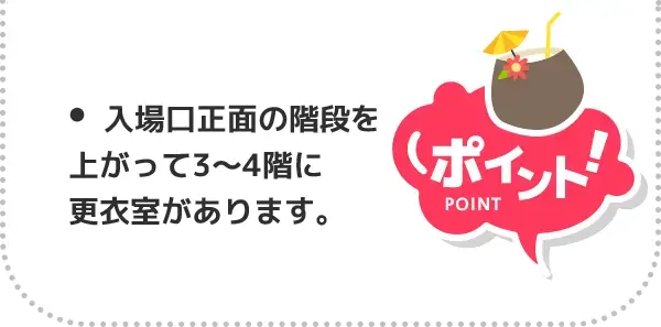 ポイント！ 入場口正面の階段上がって3〜4階に更衣室があります。館内用のサンダルも無料貸出しています。