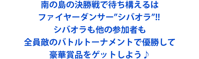 南の島の決勝戦で待ち構えるはファイヤーダンサー”シバオラ”!!シバオラも他の参加者も全員敵のバトルトーナメントで優勝して豪華賞品をゲットしよう♪