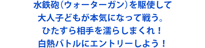 水鉄砲（ウォーターガン）を駆使して大人子どもが本気になって戦う。ひたすら相手を濡らしまくれ！白熱バトルにエントリーしよう！