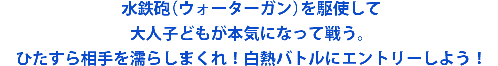 水鉄砲（ウォーターガン）を駆使して大人子どもが本気になって戦う。ひたすら相手を濡らしまくれ！白熱バトルにエントリーしよう！