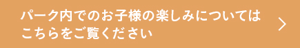 パーク内でのお子様の楽しみについてはこちらをご覧ください