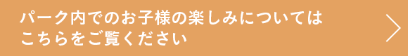 パーク内でのお子様の楽しみについてはこちらをご覧ください