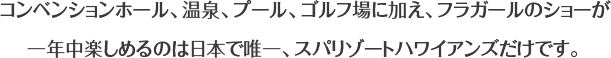 コンベンションホール、温泉、プール、ゴルフ場に加え、フラガールのショーが一年中楽しめるのは日本で唯一、スパリゾートハワイアンズだけです。