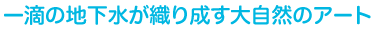 一滴の地下水が織り成す大自然のアート