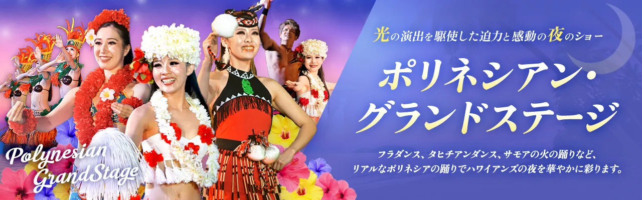光の演出を駆使した迫力と感動の夜のショー ポリネシアン・グランドステージ フラダンス、タヒチアンダンス、サモアの火の踊りなど、リアルなポリネシアの踊りでハワイアンズの夜を華やかに彩ります。