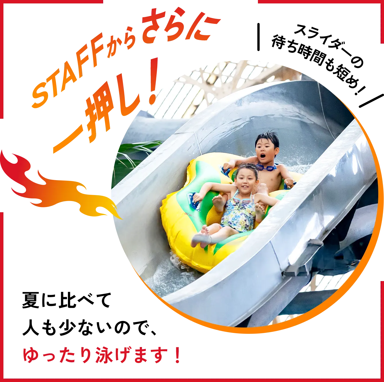 STAFFからさらに一押し！夏に比べて人も少ないので、ゆったり泳げます！スライダーの待ち時間も短め！